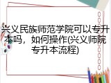 兴义民族师范学院可以专升本吗，如何操作(兴义师院专升本流程)