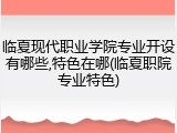 临夏现代职业学院专业开设有哪些,特色在哪(临夏职院专业特色)