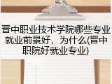 晋中职业技术学院哪些专业就业前景好，为什么(晋中职院好就业专业)