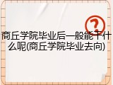 商丘学院毕业后一般能干什么呢(商丘学院毕业去向)