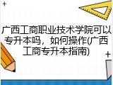 广西工商职业技术学院可以专升本吗，如何操作(广西工商专升本指南)