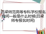吕梁师范高等专科学校报名时间一般是什么时候(吕梁师专报名时间)