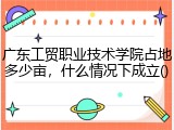 广东工贸职业技术学院占地多少亩，什么情况下成立
