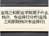 宝鸡三和职业学院属于什么档次，专业排行分析(宝鸡三和职院档次专业排行)