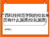广西科技师范学院的校名来历有什么渊源(校名渊源)