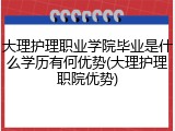 大理护理职业学院毕业是什么学历有何优势(大理护理职院优势)