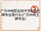 广元中核职业技术学院的王牌专业是什么(广元中核王牌专业)
