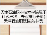 天津石油职业技术学院属于什么档次，专业排行分析(天津石油职院档次排行)