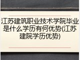江苏建筑职业技术学院毕业是什么学历有何优势(江苏建院学历优势)
