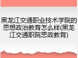 黑龙江交通职业技术学院的思想政治教育怎么样(黑龙江交通职院思政教育)