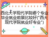 西北大学现代学院哪个专业毕业就业前景比较好("西大现代学院就业好专业")