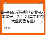 集宁师范学院哪些专业就业前景好，为什么(集宁师范就业优势专业)