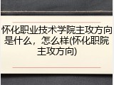 怀化职业技术学院主攻方向是什么，怎么样(怀化职院主攻方向)