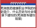 芜湖医药健康职业学院的校史简介，什么历史与社会背景下建校的(芜湖医专建校背景)