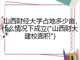 山西财经大学占地多少亩，什么情况下成立("山西财大建校面积")