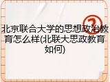 北京联合大学的思想政治教育怎么样(北联大思政教育如何)