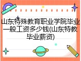 山东特殊教育职业学院毕业一般工资多少钱(山东特教毕业薪资)