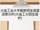大连工业大学最新招生简章深度分析(大连工大招生简析)