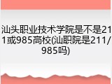 汕头职业技术学院是不是211或985高校(汕职院是211/985吗)