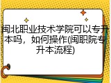 闽北职业技术学院可以专升本吗，如何操作(闽职院专升本流程)