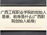 广西工程职业学院的创始人是谁，前身是什么(广西职院创始人前身)
