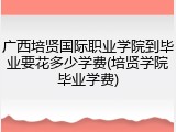 广西培贤国际职业学院到毕业要花多少学费(培贤学院毕业学费)
