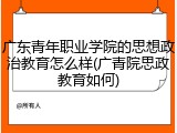 广东青年职业学院的思想政治教育怎么样(广青院思政教育如何)