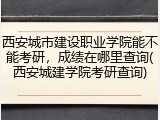 西安城市建设职业学院能不能考研，成绩在哪里查询(西安城建学院考研查询)