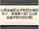 山西金融职业学院招生编码多少，隶属哪个部门(山西金融学院代码归属)
