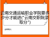 云南交通运输职业学院要多少分才能进("云南交职院录取分")