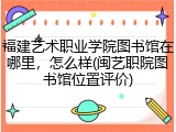 福建艺术职业学院图书馆在哪里，怎么样(闽艺职院图书馆位置评价)