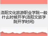 洛阳文化旅游职业学院一般什么时候开学(洛阳文旅学院开学时间)