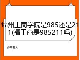 福州工商学院是985还是211(福工商是985211吗)
