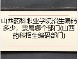山西药科职业学院招生编码多少，隶属哪个部门(山西药科招生编码部门)