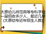 太原幼儿师范高等专科学校一届招收多少人，最近几年(太原幼专近年招生人数)