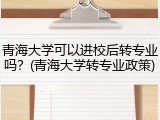 青海大学可以进校后转专业吗？(青海大学转专业政策)
