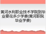 黄河水利职业技术学院到毕业要花多少学费(黄河职院毕业学费)