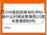 四川中医药高等专科学校一般什么时候放寒暑假(川医专寒暑假时间)