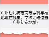 广州幼儿师范高等专科学校地址在哪里，学校地理位置(广州幼专地址)