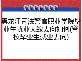 黑龙江司法警官职业学院毕业生就业大致去向如何(警校毕业生就业去向)