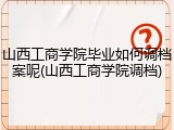 山西工商学院毕业如何调档案呢(山西工商学院调档)