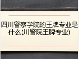 四川警察学院的王牌专业是什么(川警院王牌专业)