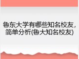鲁东大学有哪些知名校友，简单分析(鲁大知名校友)