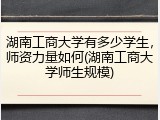 湖南工商大学有多少学生，师资力量如何(湖南工商大学师生规模)