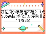 呼伦贝尔学院是不是211或985高校(呼伦贝尔学院非211/985)