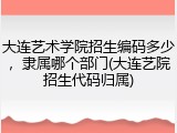 大连艺术学院招生编码多少，隶属哪个部门(大连艺院招生代码归属)
