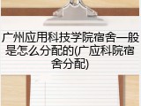 广州应用科技学院宿舍一般是怎么分配的(广应科院宿舍分配)