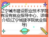 辽宁城市建设职业技术学院有没有就业指导中心，详细介绍(辽宁城建学院就业指导)