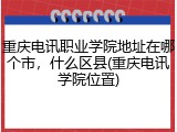 重庆电讯职业学院地址在哪个市，什么区县(重庆电讯学院位置)