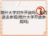 喀什大学对外开放吗，能否进去参观(喀什大学开放参观吗)
